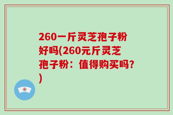260一斤灵芝孢子粉好吗(260元斤灵芝孢子粉:值得购买吗?)