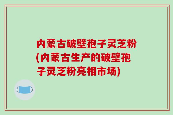 内蒙古破壁孢子灵芝粉(内蒙古生产的破壁孢子灵芝粉亮相市场)