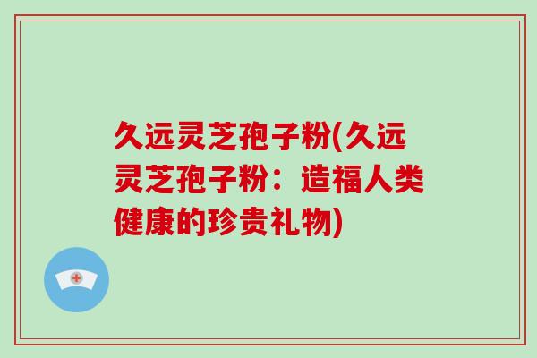 久远灵芝孢子粉(久远灵芝孢子粉:造福人类健康的珍贵礼物)