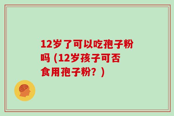 12岁了可以吃孢子粉吗 (12岁孩子可否食用孢子粉?)