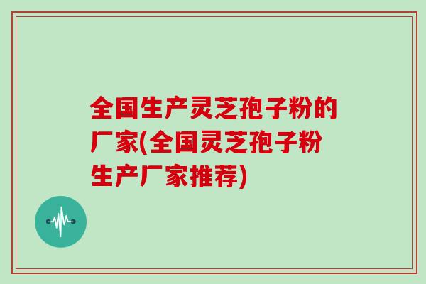 全国生产灵芝孢子粉的厂家(全国灵芝孢子粉生产厂家推荐)