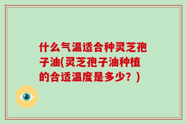 什么气温适合种灵芝孢子油(灵芝孢子油种植的合适温度是多少?)