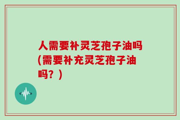 人需要补灵芝孢子油吗(需要补充灵芝孢子油吗?)