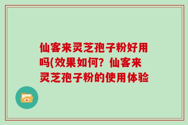 仙客来灵芝孢子粉好用吗(效果如何?仙客来灵芝孢子粉的使用体验