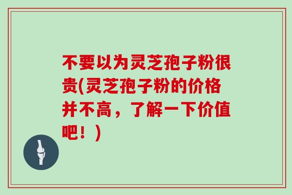 不要以为灵芝孢子粉很贵(灵芝孢子粉的价格并不高，了解一下价值吧！)