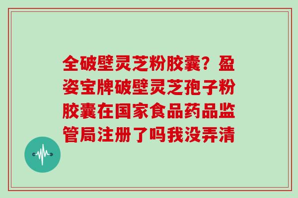 全破壁灵芝粉胶囊?盈姿宝牌破壁灵芝孢子粉胶囊在国家食品药品监管局注册了吗我没弄清