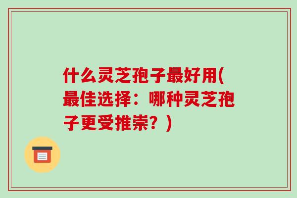 什么灵芝孢子最好用(最佳选择：哪种灵芝孢子更受推崇？)