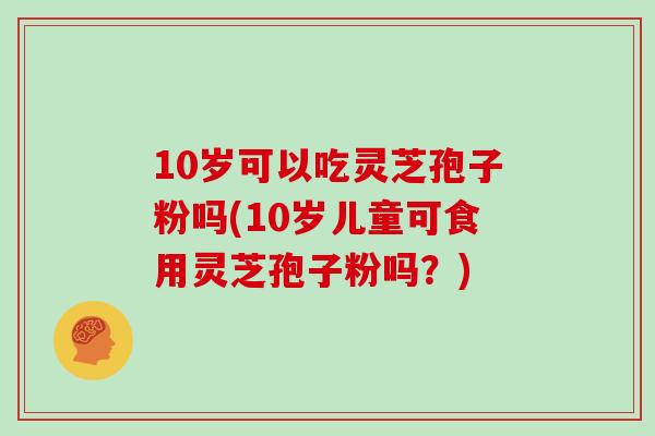 10岁可以吃灵芝孢子粉吗(10岁儿童可食用灵芝孢子粉吗？)