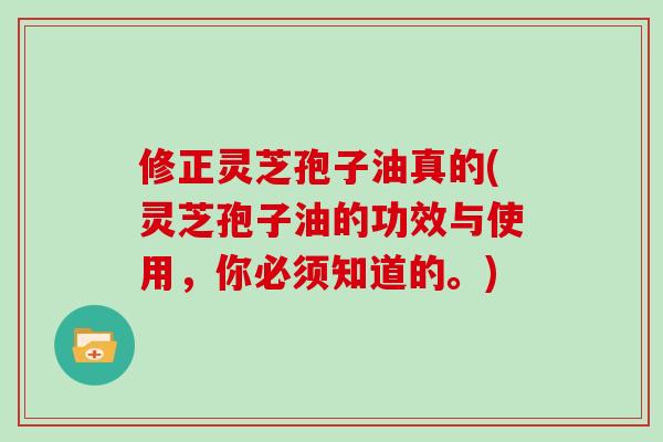 修正灵芝孢子油真的(灵芝孢子油的功效与使用，你必须知道的。)