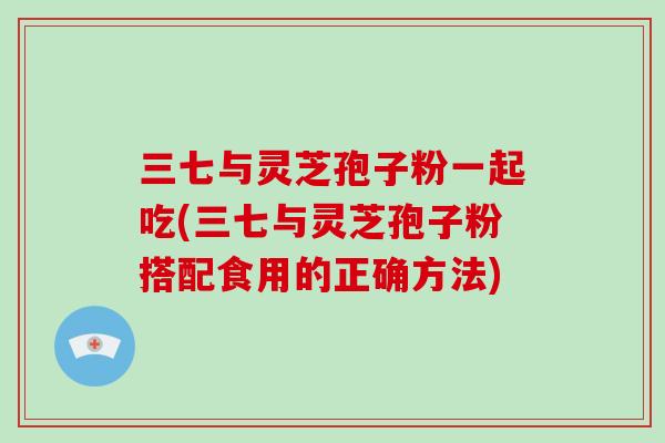 三七与灵芝孢子粉一起吃(三七与灵芝孢子粉搭配食用的正确方法)