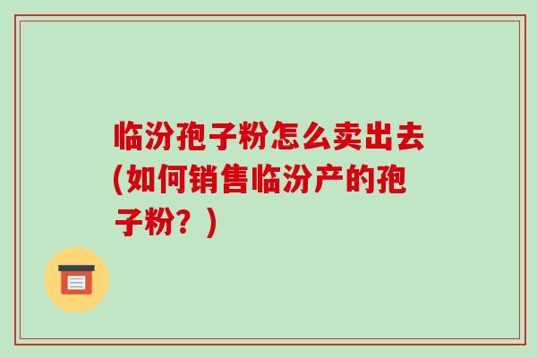 临汾孢子粉怎么卖出去(如何销售临汾产的孢子粉？)