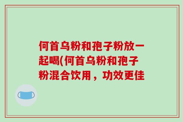 何首乌粉和孢子粉放一起喝(何首乌粉和孢子粉混合饮用,功效更佳