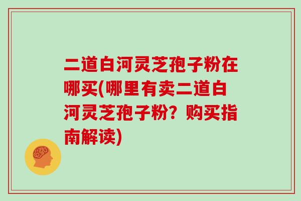二道白河灵芝孢子粉在哪买(哪里有卖二道白河灵芝孢子粉？购买指南解读)