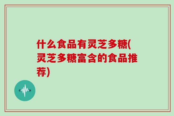 什么食品有灵芝多糖(灵芝多糖富含的食品推荐)