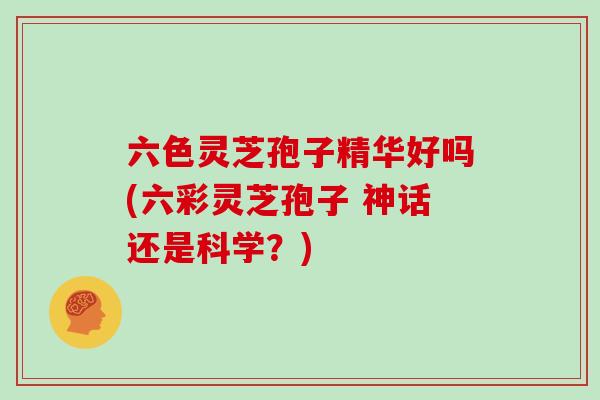 六色灵芝孢子精华好吗(六彩灵芝孢子 神话还是科学？)