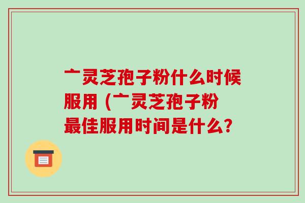 亠灵芝孢子粉什么时候服用 (亠灵芝孢子粉最佳服用时间是什么?