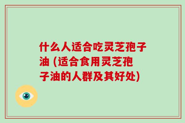 什么人适合吃灵芝孢子油 (适合食用灵芝孢子油的人群及其好处)