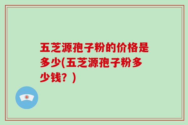 五芝源孢子粉的价格是多少(五芝源孢子粉多少钱？)