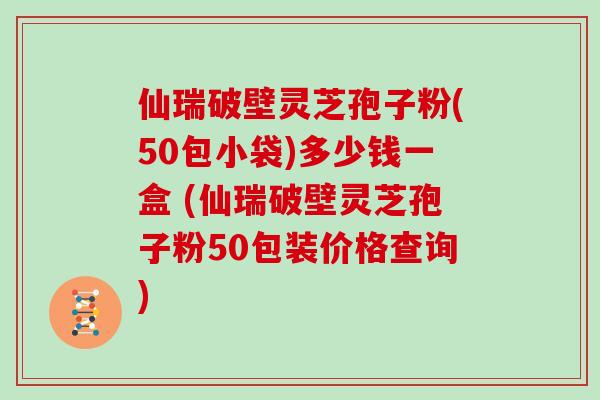 仙瑞破壁灵芝孢子粉(50包小袋)多少钱一盒 (仙瑞破壁灵芝孢子粉50包装价格查询)