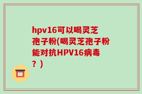 hpv16可以喝灵芝孢子粉(喝灵芝孢子粉能对抗HPV16病毒?)
