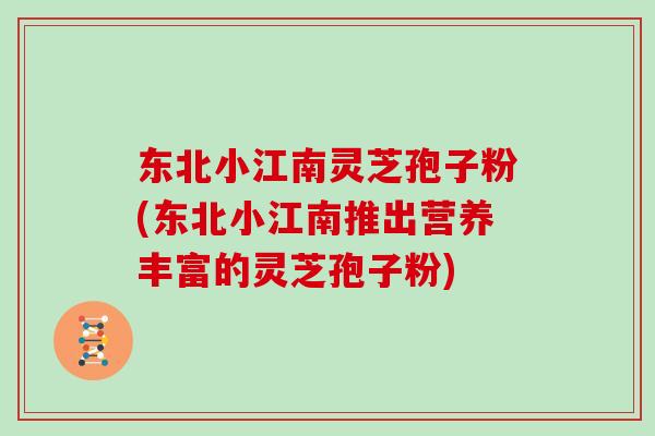 东北小江南灵芝孢子粉(东北小江南推出营养丰富的灵芝孢子粉)