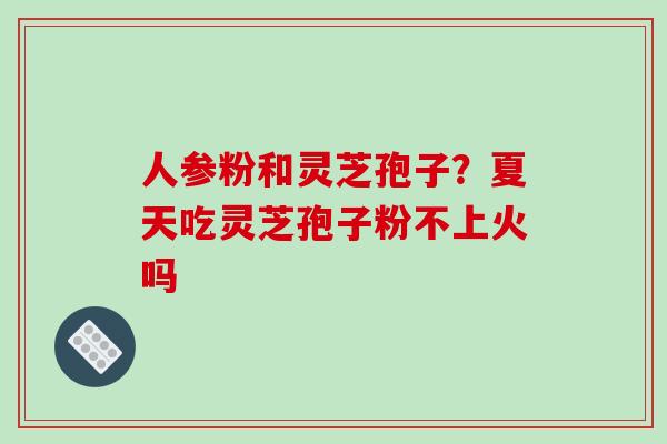 人参粉和灵芝孢子？夏天吃灵芝孢子粉不上火吗