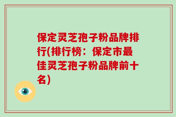 保定灵芝孢子粉品牌排行(排行榜：保定市最佳灵芝孢子粉品牌前十名)