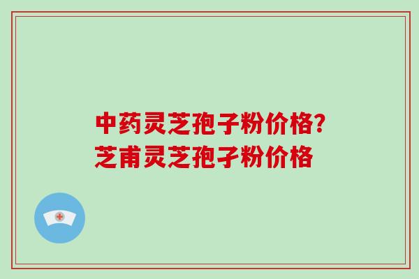 中药灵芝孢子粉价格?芝甫灵芝孢孑粉价格