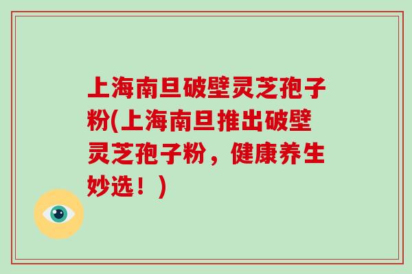 上海南旦破壁灵芝孢子粉(上海南旦推出破壁灵芝孢子粉，健康养生妙选！)