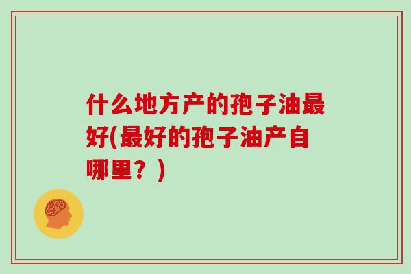 什么地方产的孢子油最好(最好的孢子油产自哪里?)