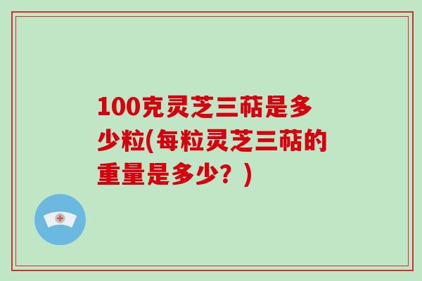 100克灵芝三萜是多少粒(每粒灵芝三萜的重量是多少?)