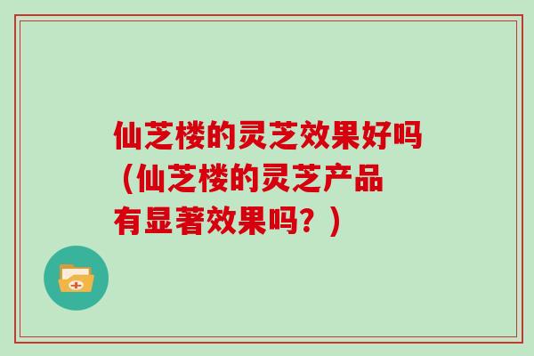 仙芝楼的灵芝效果好吗 (仙芝楼的灵芝产品有显著效果吗？)