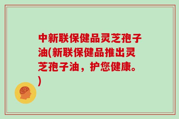 中新联保健品灵芝孢子油(新联保健品推出灵芝孢子油,护您健康。)