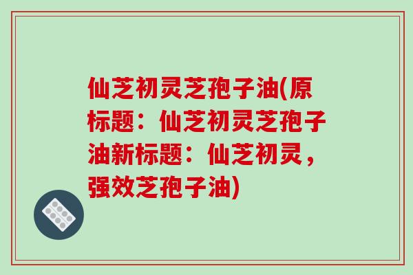 仙芝初灵芝孢子油(原标题:仙芝初灵芝孢子油新标题:仙芝初灵,强效芝孢子油)
