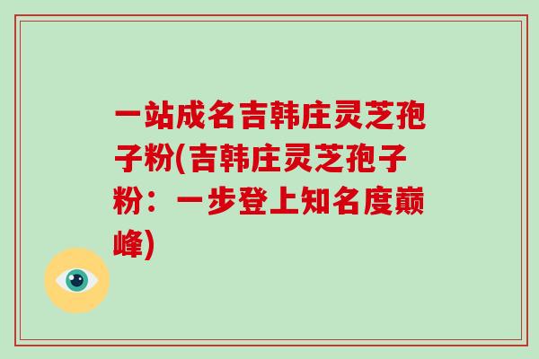 一站成名吉韩庄灵芝孢子粉(吉韩庄灵芝孢子粉：一步登上知名度巅峰)
