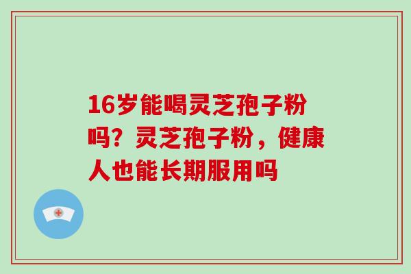 16岁能喝灵芝孢子粉吗？灵芝孢子粉，健康人也能长期服用吗