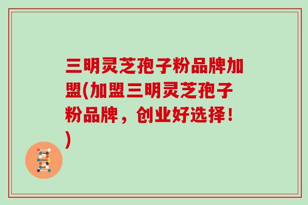 三明灵芝孢子粉品牌加盟(加盟三明灵芝孢子粉品牌,创业好选择!)