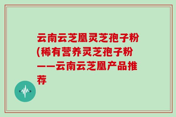 云南云芝凰灵芝孢子粉(稀有营养灵芝孢子粉——云南云芝凰产品推荐