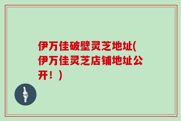 伊万佳破壁灵芝地址(伊万佳灵芝店铺地址公开！)