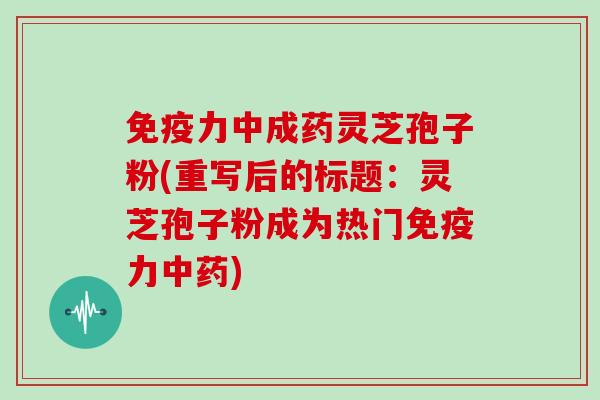 免疫力中成药灵芝孢子粉(重写后的标题:灵芝孢子粉成为热门免疫力中药)