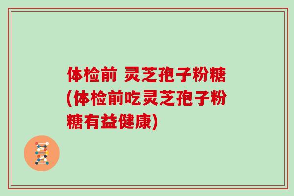 体检前 灵芝孢子粉糖(体检前吃灵芝孢子粉糖有益健康)
