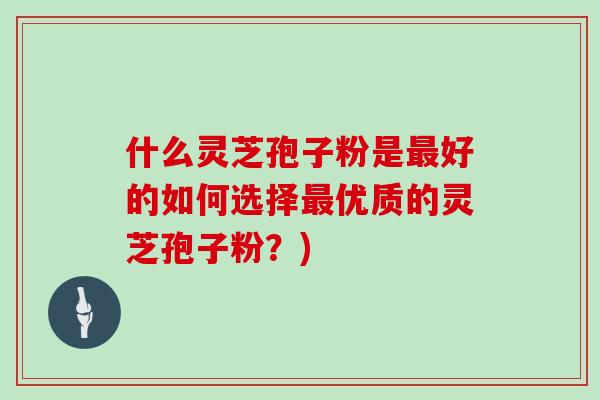 什么灵芝孢子粉是最好的如何选择最优质的灵芝孢子粉？)