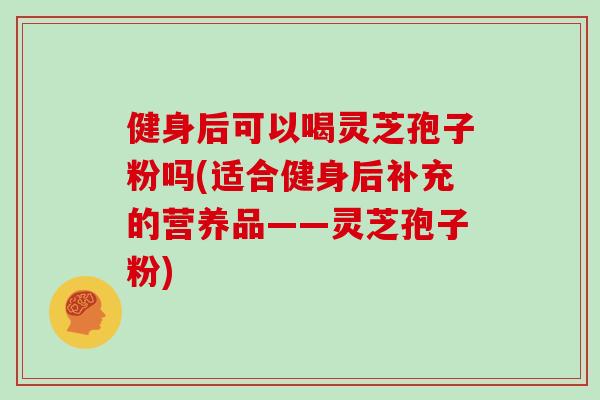 健身后可以喝灵芝孢子粉吗(适合健身后补充的营养品——灵芝孢子粉)