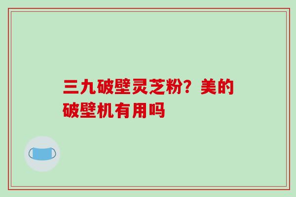 三九破壁灵芝粉?美的破壁机有用吗
