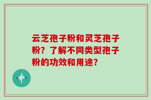 云芝孢子粉和灵芝孢子粉?了解不同类型孢子粉的功效和用途?