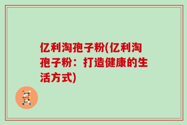 亿利淘孢子粉(亿利淘孢子粉：打造健康的生活方式)