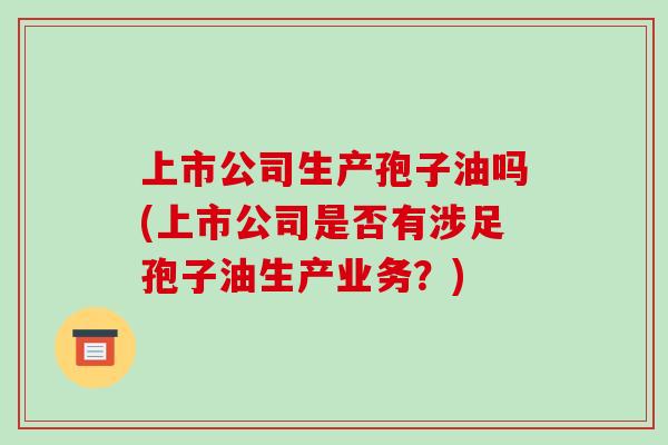上市公司生产孢子油吗(上市公司是否有涉足孢子油生产业务?)