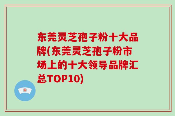 东莞灵芝孢子粉十大品牌(东莞灵芝孢子粉市场上的十大领导品牌汇总TOP10)