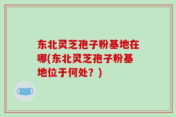 东北灵芝孢子粉基地在哪(东北灵芝孢子粉基地位于何处?)