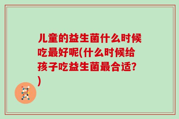 儿童的益生菌什么时候吃最好呢(什么时候给孩子吃益生菌最合适?)